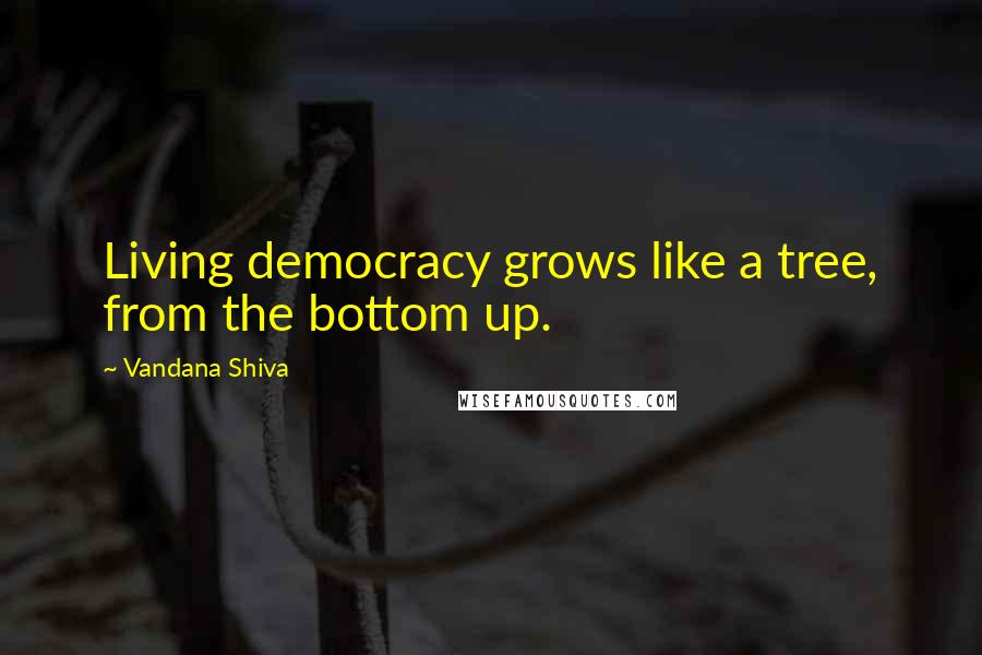Vandana Shiva Quotes: Living democracy grows like a tree, from the bottom up.