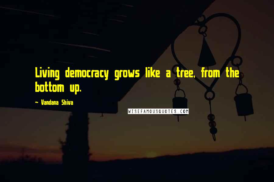 Vandana Shiva Quotes: Living democracy grows like a tree, from the bottom up.