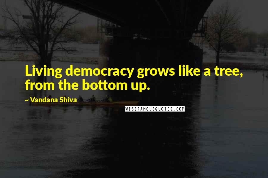 Vandana Shiva Quotes: Living democracy grows like a tree, from the bottom up.