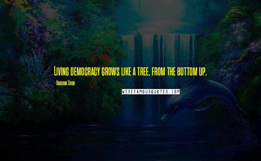 Vandana Shiva Quotes: Living democracy grows like a tree, from the bottom up.