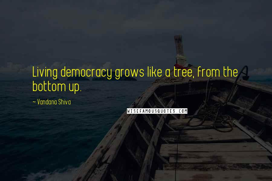 Vandana Shiva Quotes: Living democracy grows like a tree, from the bottom up.