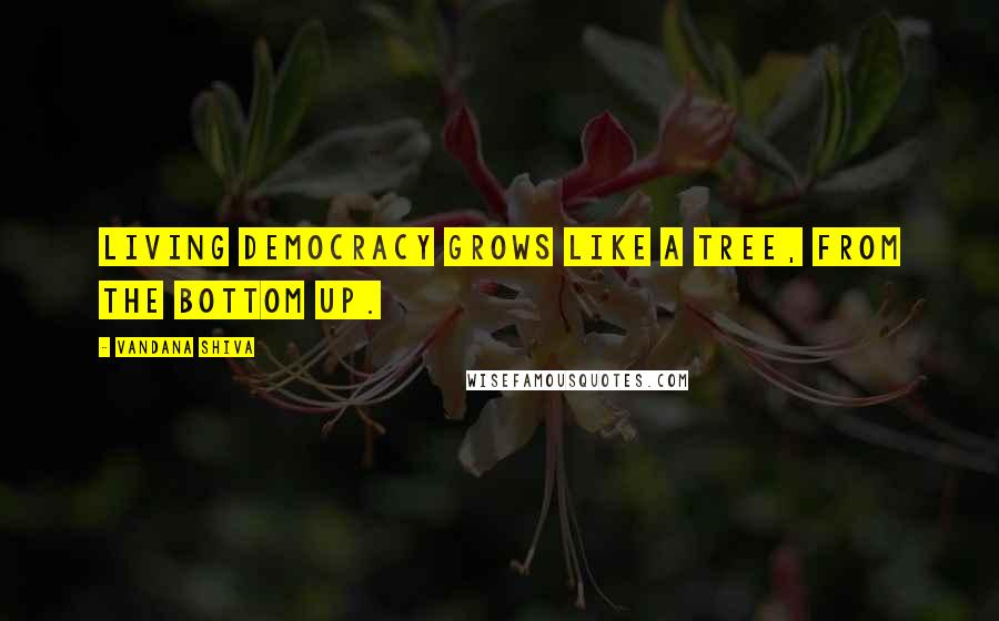Vandana Shiva Quotes: Living democracy grows like a tree, from the bottom up.