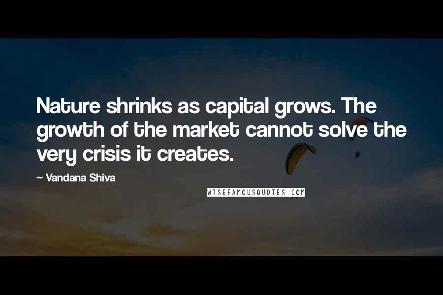 Vandana Shiva Quotes: Nature shrinks as capital grows. The growth of the market cannot solve the very crisis it creates.