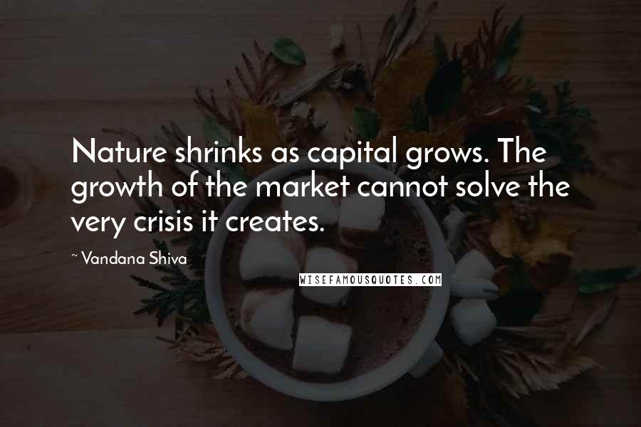 Vandana Shiva Quotes: Nature shrinks as capital grows. The growth of the market cannot solve the very crisis it creates.