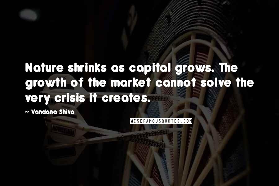 Vandana Shiva Quotes: Nature shrinks as capital grows. The growth of the market cannot solve the very crisis it creates.