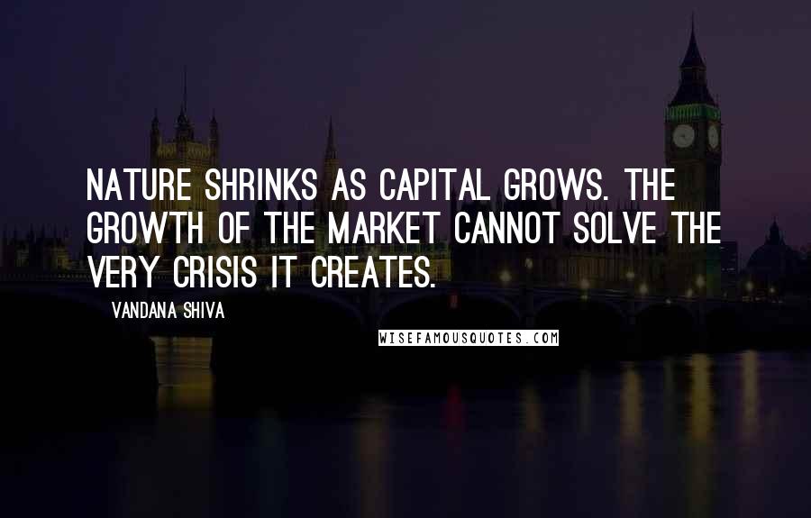 Vandana Shiva Quotes: Nature shrinks as capital grows. The growth of the market cannot solve the very crisis it creates.