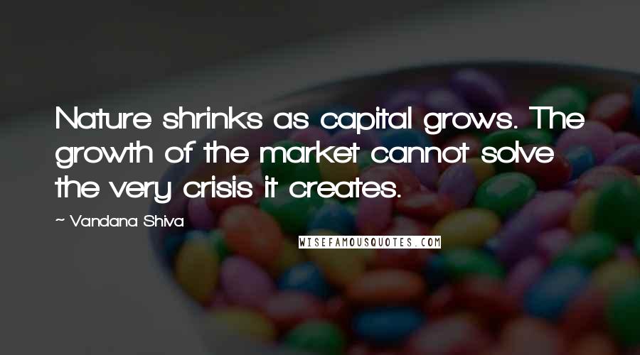 Vandana Shiva Quotes: Nature shrinks as capital grows. The growth of the market cannot solve the very crisis it creates.