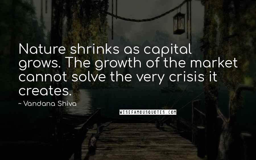 Vandana Shiva Quotes: Nature shrinks as capital grows. The growth of the market cannot solve the very crisis it creates.