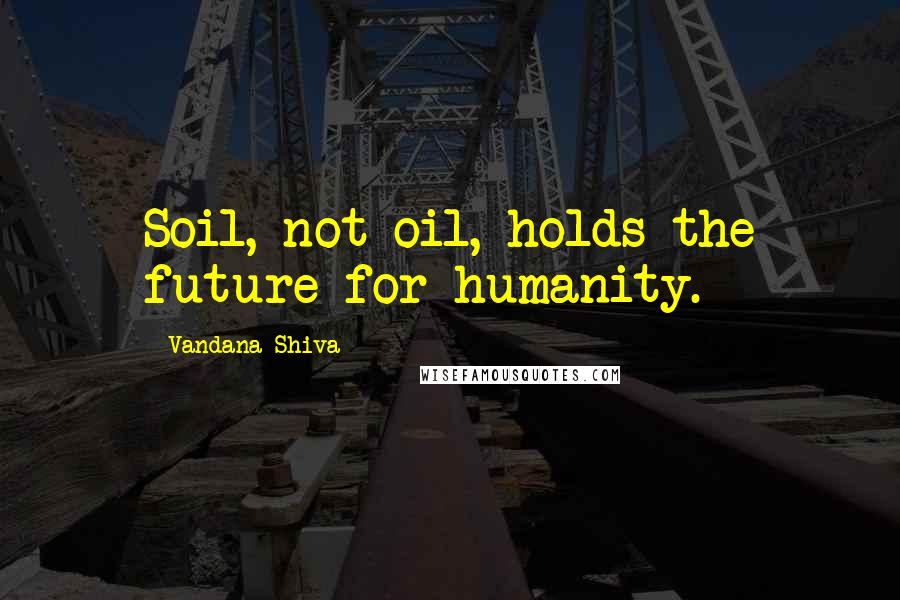 Vandana Shiva Quotes: Soil, not oil, holds the future for humanity.