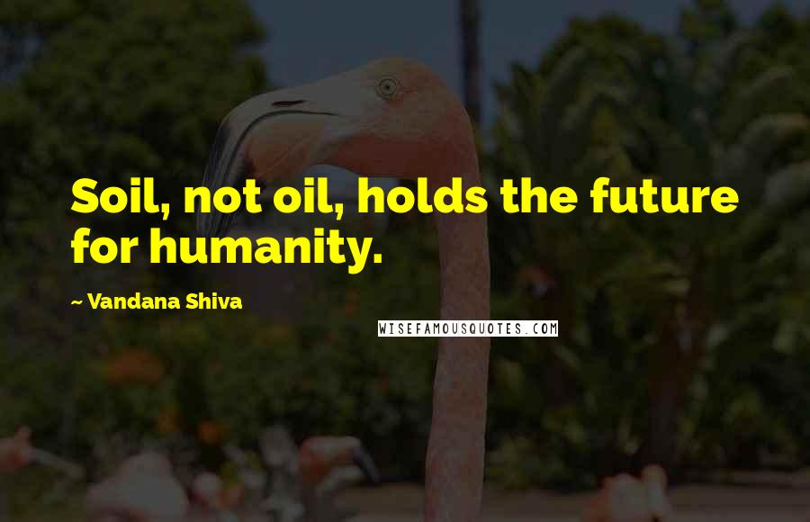 Vandana Shiva Quotes: Soil, not oil, holds the future for humanity.