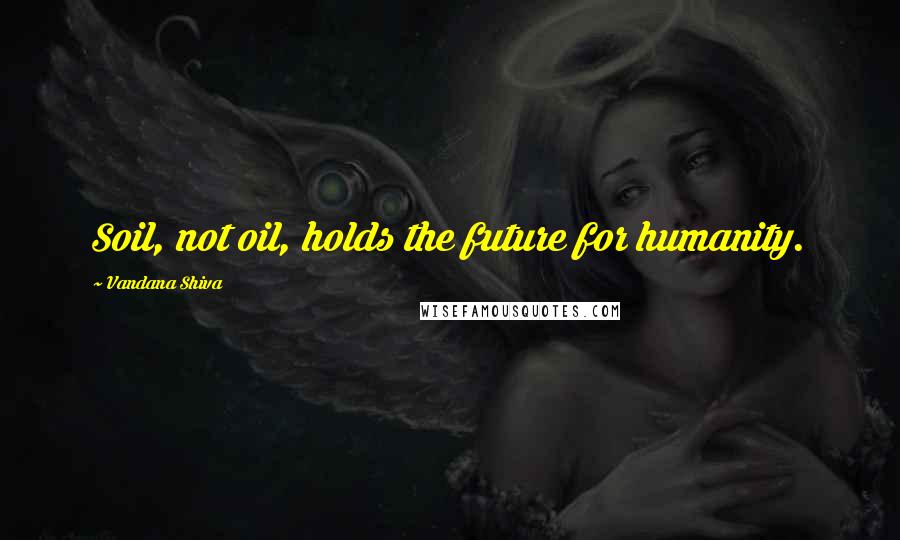 Vandana Shiva Quotes: Soil, not oil, holds the future for humanity.