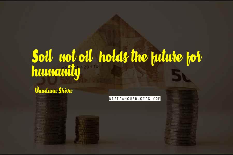 Vandana Shiva Quotes: Soil, not oil, holds the future for humanity.