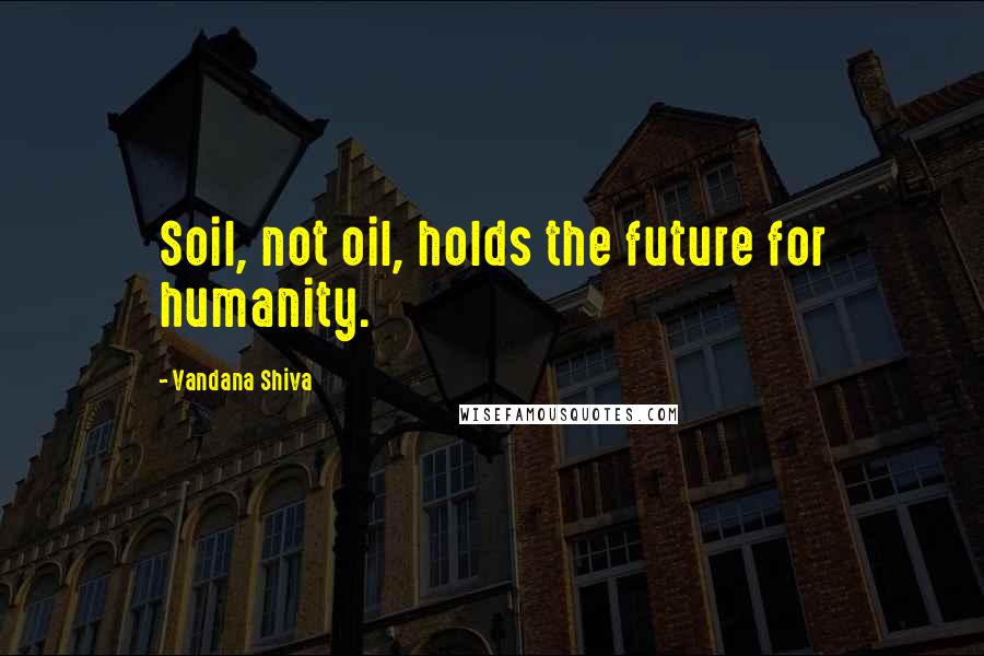 Vandana Shiva Quotes: Soil, not oil, holds the future for humanity.