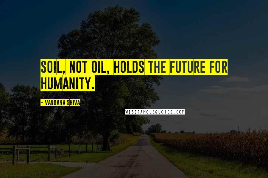 Vandana Shiva Quotes: Soil, not oil, holds the future for humanity.