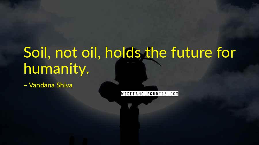 Vandana Shiva Quotes: Soil, not oil, holds the future for humanity.