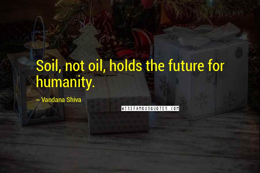 Vandana Shiva Quotes: Soil, not oil, holds the future for humanity.