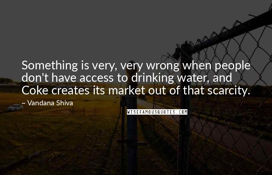 Vandana Shiva Quotes: Something is very, very wrong when people don't have access to drinking water, and Coke creates its market out of that scarcity.