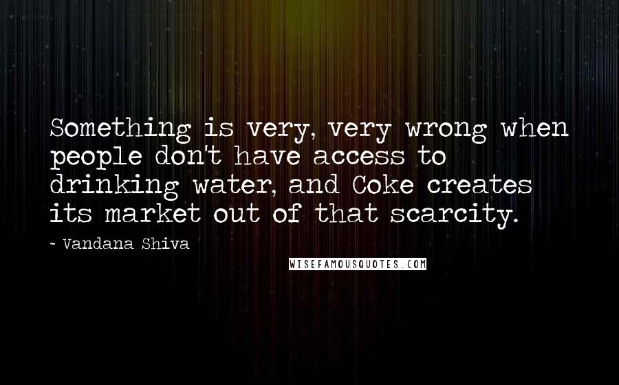 Vandana Shiva Quotes: Something is very, very wrong when people don't have access to drinking water, and Coke creates its market out of that scarcity.