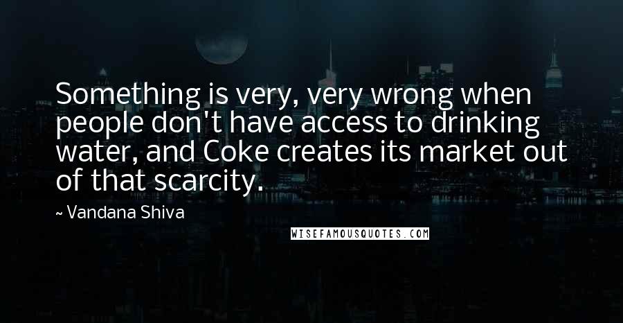 Vandana Shiva Quotes: Something is very, very wrong when people don't have access to drinking water, and Coke creates its market out of that scarcity.