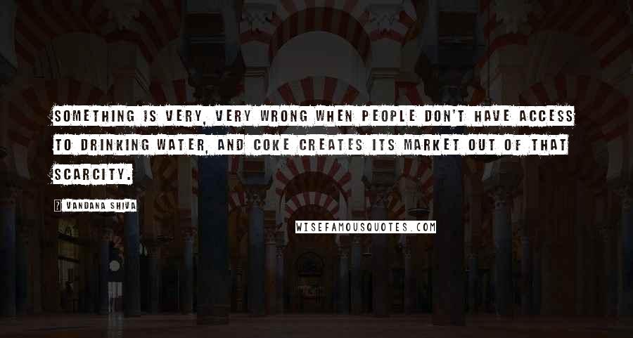 Vandana Shiva Quotes: Something is very, very wrong when people don't have access to drinking water, and Coke creates its market out of that scarcity.