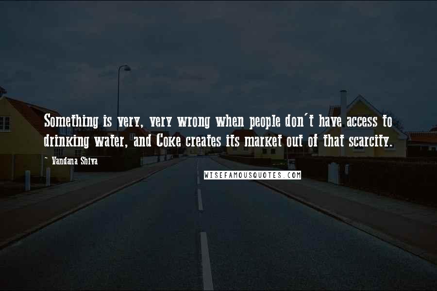 Vandana Shiva Quotes: Something is very, very wrong when people don't have access to drinking water, and Coke creates its market out of that scarcity.