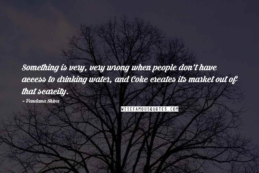 Vandana Shiva Quotes: Something is very, very wrong when people don't have access to drinking water, and Coke creates its market out of that scarcity.