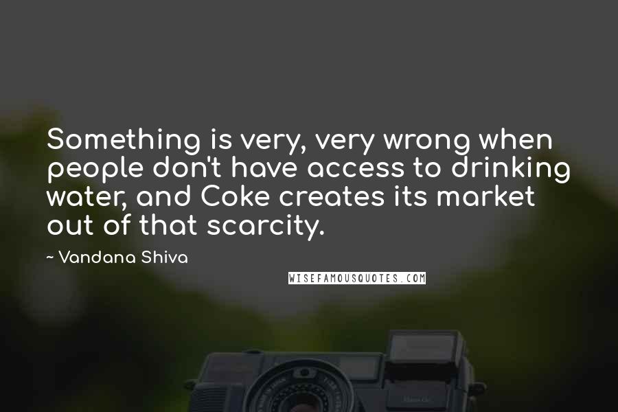 Vandana Shiva Quotes: Something is very, very wrong when people don't have access to drinking water, and Coke creates its market out of that scarcity.