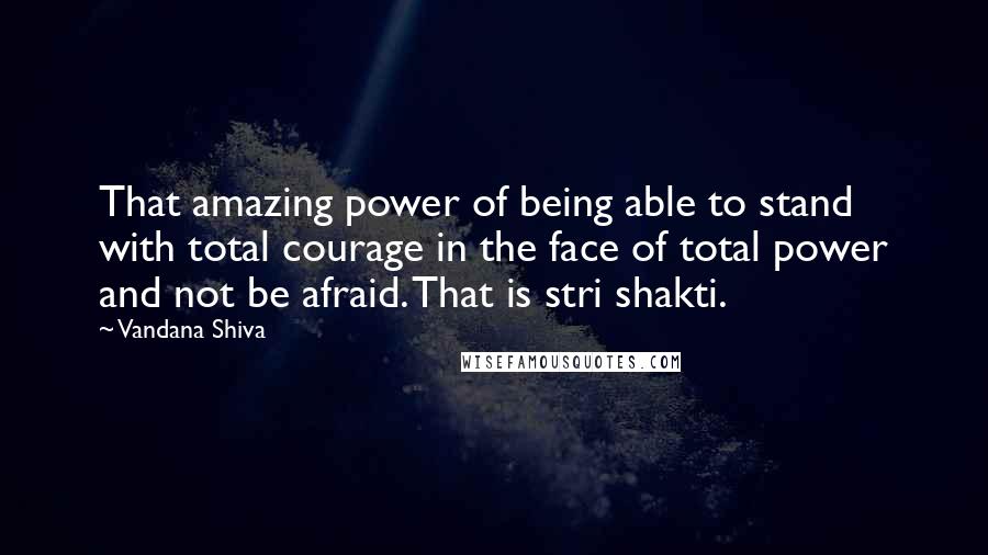 Vandana Shiva Quotes: That amazing power of being able to stand with total courage in the face of total power and not be afraid. That is stri shakti.