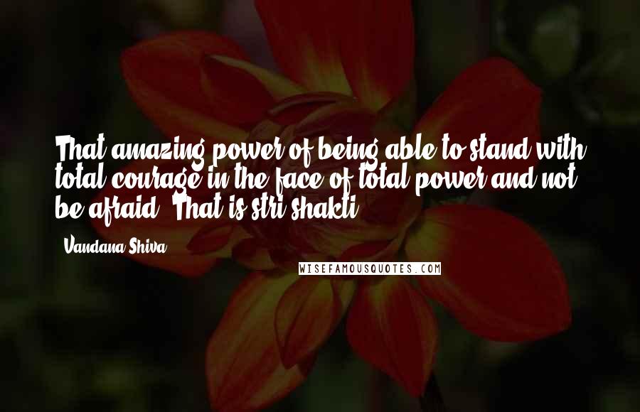 Vandana Shiva Quotes: That amazing power of being able to stand with total courage in the face of total power and not be afraid. That is stri shakti.