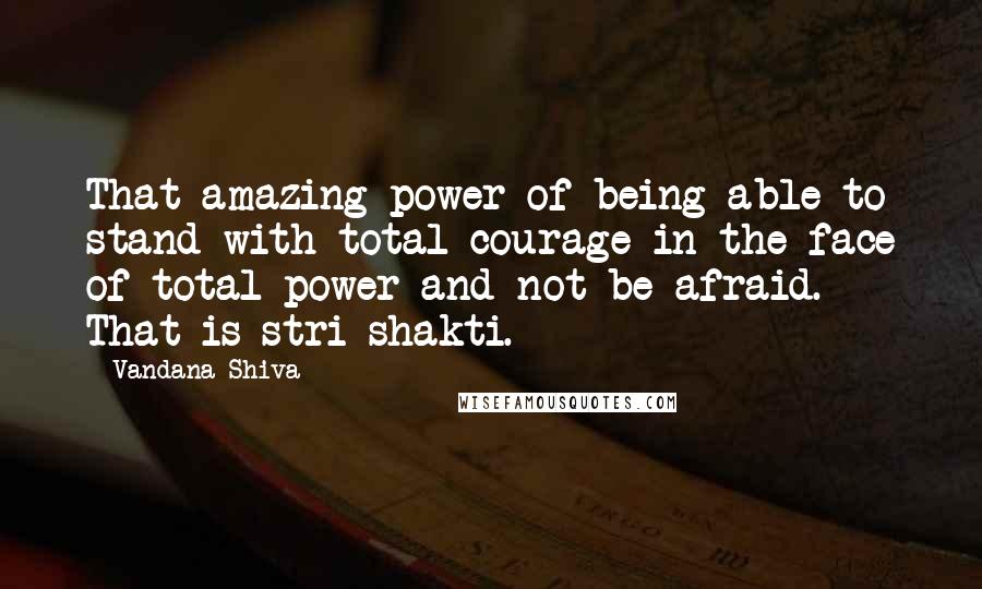 Vandana Shiva Quotes: That amazing power of being able to stand with total courage in the face of total power and not be afraid. That is stri shakti.