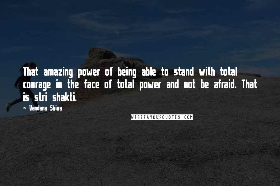 Vandana Shiva Quotes: That amazing power of being able to stand with total courage in the face of total power and not be afraid. That is stri shakti.