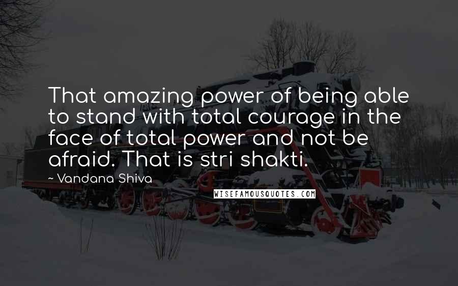 Vandana Shiva Quotes: That amazing power of being able to stand with total courage in the face of total power and not be afraid. That is stri shakti.