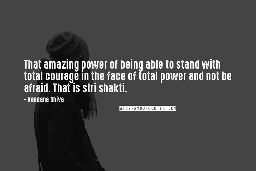 Vandana Shiva Quotes: That amazing power of being able to stand with total courage in the face of total power and not be afraid. That is stri shakti.