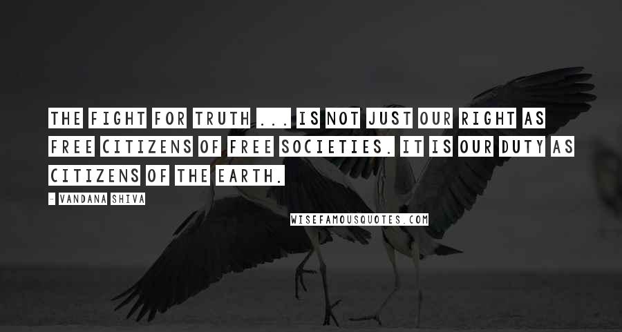 Vandana Shiva Quotes: The fight for truth ... is not just our right as free citizens of free societies. It is our duty as citizens of the earth.