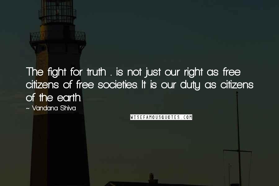 Vandana Shiva Quotes: The fight for truth ... is not just our right as free citizens of free societies. It is our duty as citizens of the earth.