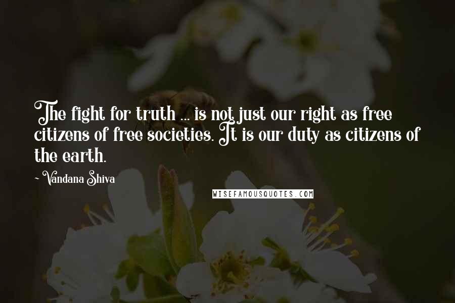 Vandana Shiva Quotes: The fight for truth ... is not just our right as free citizens of free societies. It is our duty as citizens of the earth.