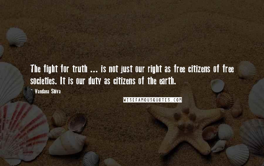 Vandana Shiva Quotes: The fight for truth ... is not just our right as free citizens of free societies. It is our duty as citizens of the earth.