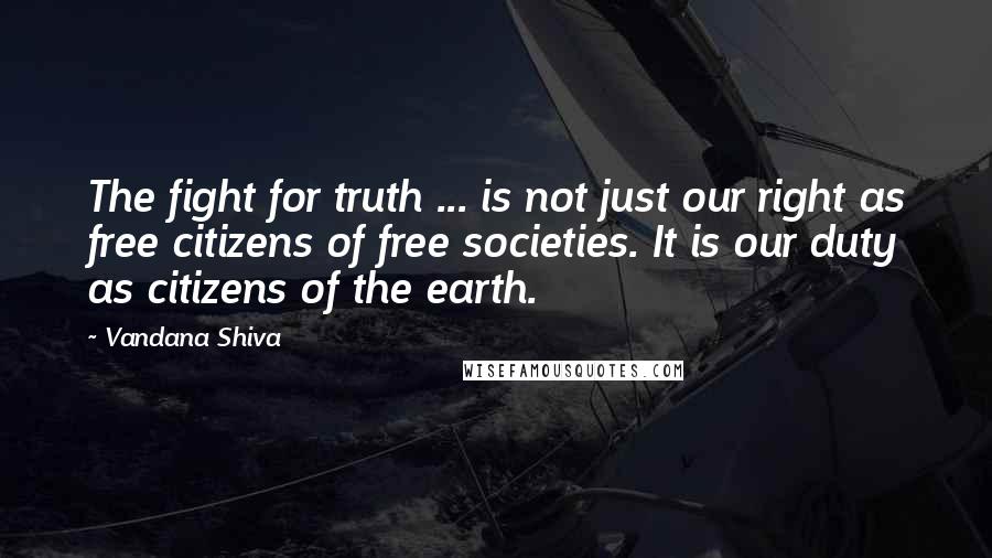 Vandana Shiva Quotes: The fight for truth ... is not just our right as free citizens of free societies. It is our duty as citizens of the earth.