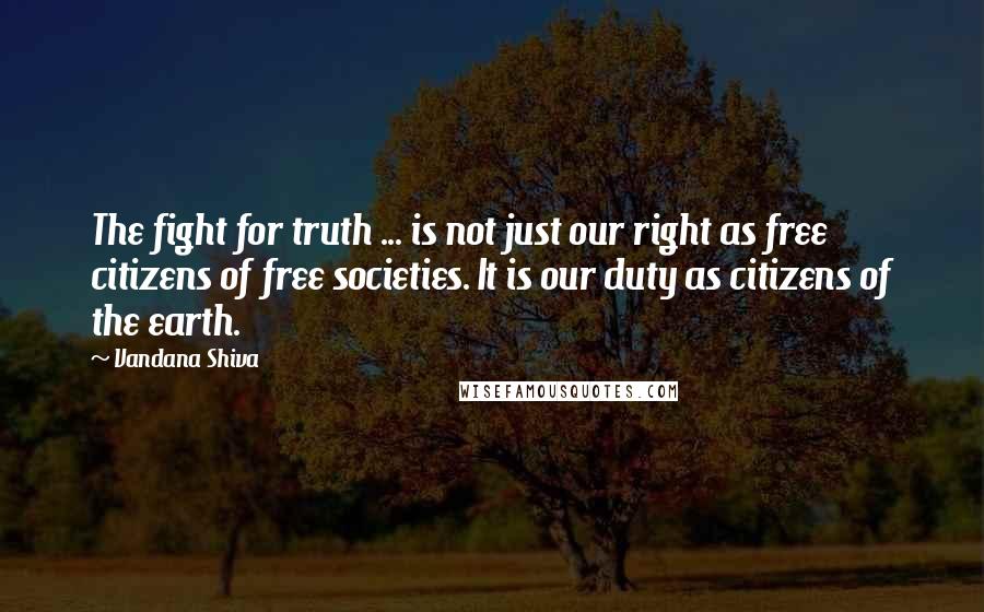 Vandana Shiva Quotes: The fight for truth ... is not just our right as free citizens of free societies. It is our duty as citizens of the earth.