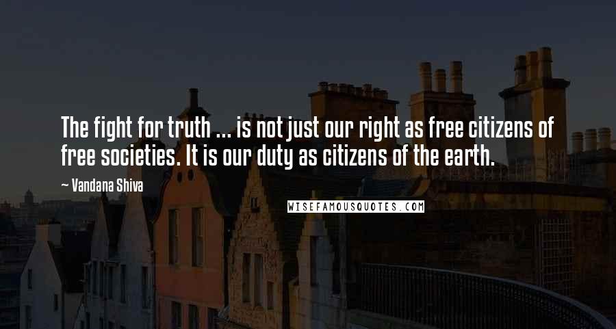 Vandana Shiva Quotes: The fight for truth ... is not just our right as free citizens of free societies. It is our duty as citizens of the earth.