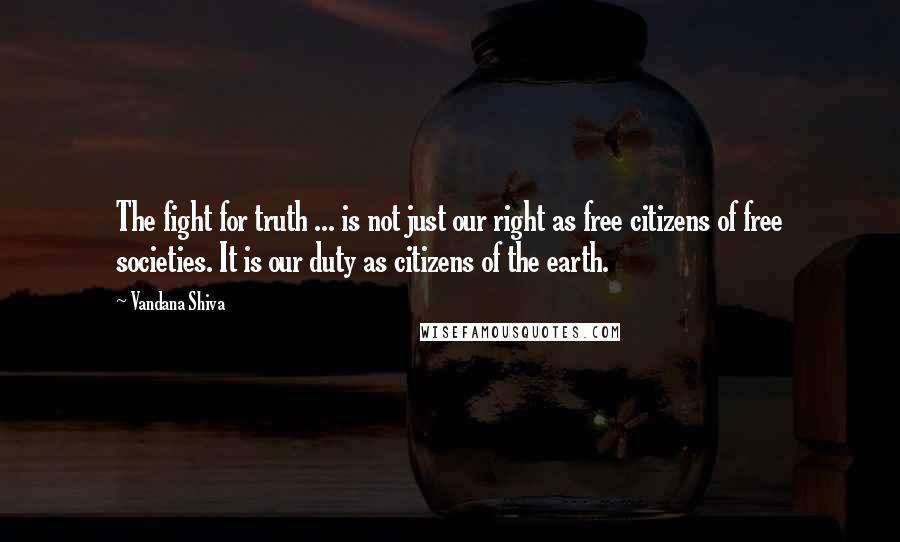 Vandana Shiva Quotes: The fight for truth ... is not just our right as free citizens of free societies. It is our duty as citizens of the earth.