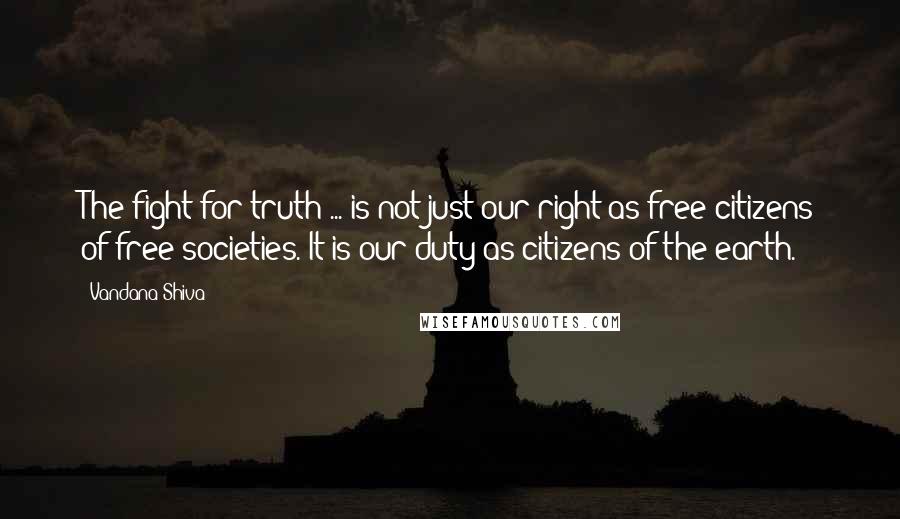 Vandana Shiva Quotes: The fight for truth ... is not just our right as free citizens of free societies. It is our duty as citizens of the earth.