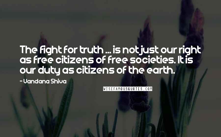 Vandana Shiva Quotes: The fight for truth ... is not just our right as free citizens of free societies. It is our duty as citizens of the earth.