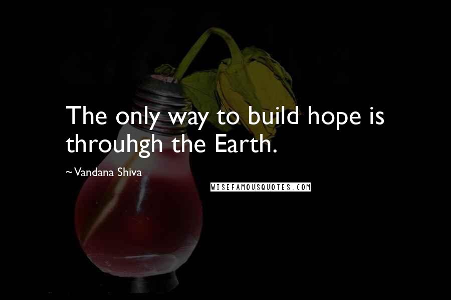 Vandana Shiva Quotes: The only way to build hope is throuhgh the Earth.