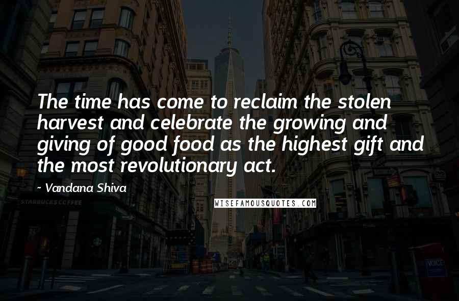 Vandana Shiva Quotes: The time has come to reclaim the stolen harvest and celebrate the growing and giving of good food as the highest gift and the most revolutionary act.