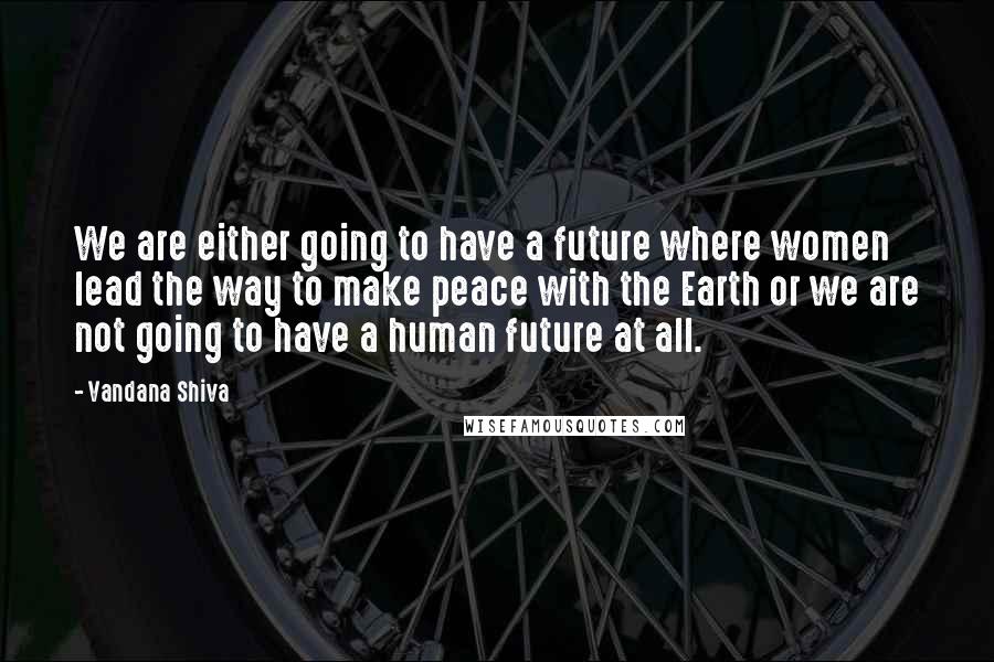 Vandana Shiva Quotes: We are either going to have a future where women lead the way to make peace with the Earth or we are not going to have a human future at all.