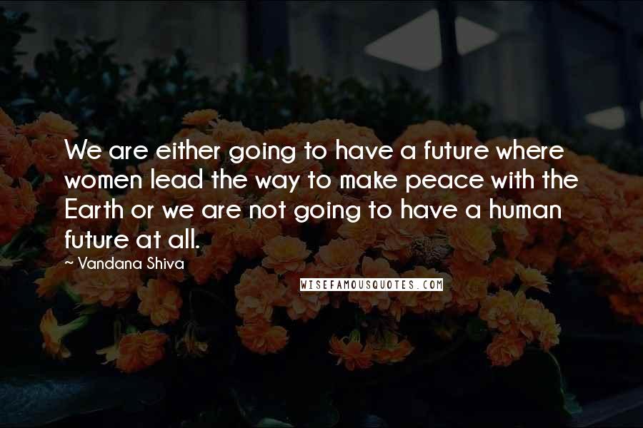 Vandana Shiva Quotes: We are either going to have a future where women lead the way to make peace with the Earth or we are not going to have a human future at all.