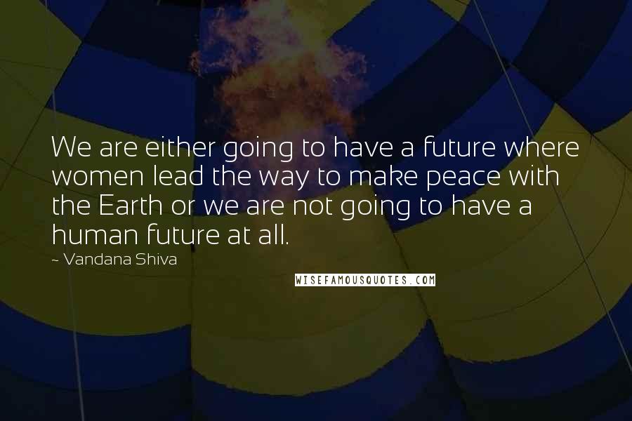 Vandana Shiva Quotes: We are either going to have a future where women lead the way to make peace with the Earth or we are not going to have a human future at all.