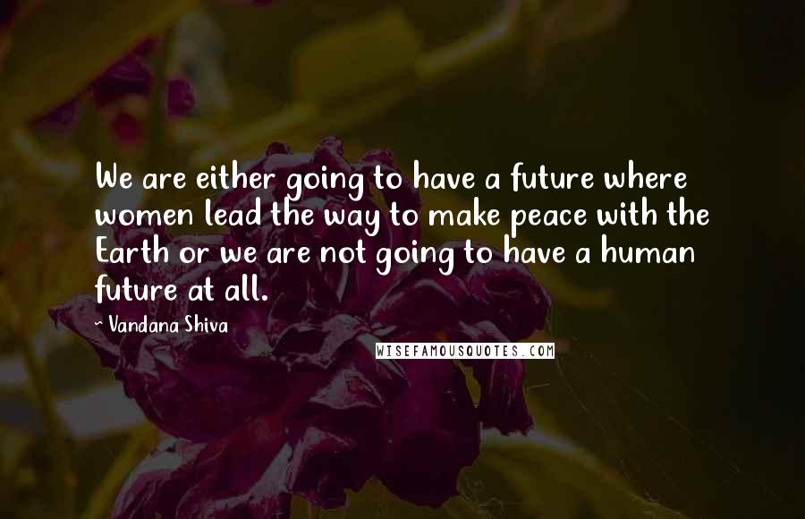 Vandana Shiva Quotes: We are either going to have a future where women lead the way to make peace with the Earth or we are not going to have a human future at all.