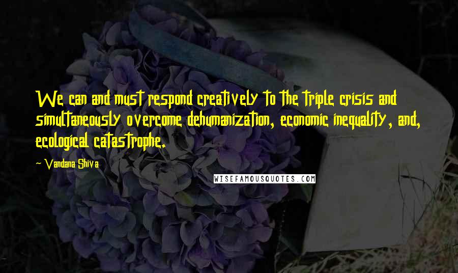 Vandana Shiva Quotes: We can and must respond creatively to the triple crisis and simultaneously overcome dehumanization, economic inequality, and, ecological catastrophe.